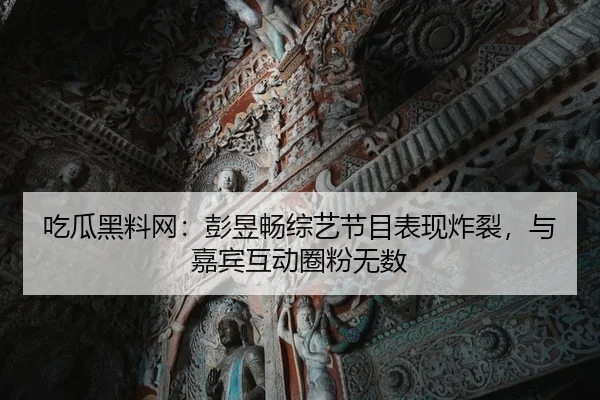 吃瓜黑料网：彭昱畅综艺节目表现炸裂，与嘉宾互动圈粉无数