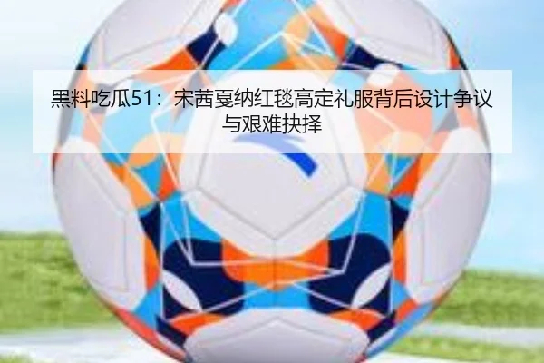 黑料吃瓜51：宋茜戛纳红毯高定礼服背后设计争议与艰难抉择