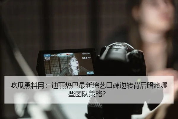 吃瓜黑料网：迪丽热巴最新综艺口碑逆转背后暗藏哪些团队策略？